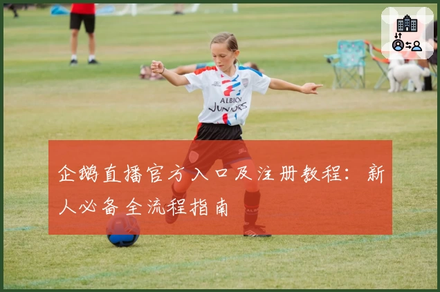 企鹅直播官方入口及注册教程:新人必备全流程指南