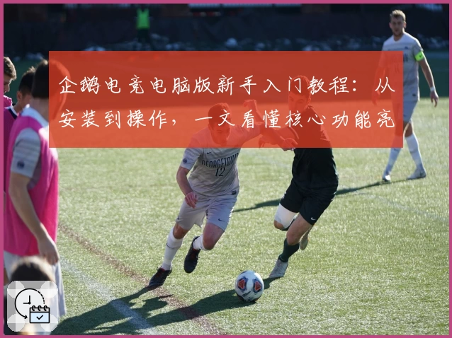 企鹅电竞电脑版新手入门教程:从安装到操作,一文看懂核心功能亮点