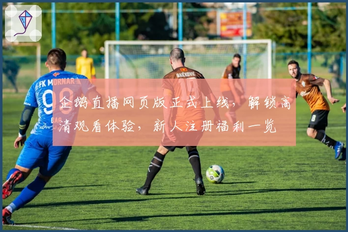 企鹅直播网页版正式上线，解锁高清观看体验，新人注册福利一览