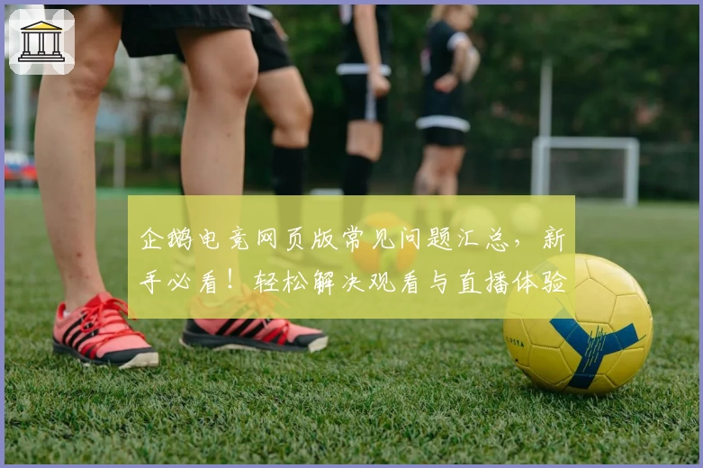 企鹅电竞网页版常见问题汇总，新手必看！轻松解决观看与直播体验烦恼