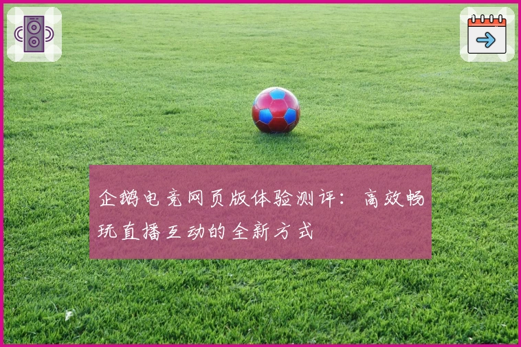 企鹅电竞网页版体验测评：高效畅玩直播互动的全新方式