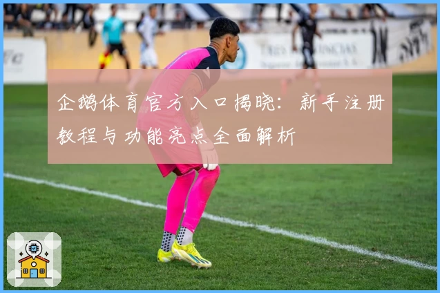 企鹅体育官方入口揭晓：新手注册教程与功能亮点全面解析