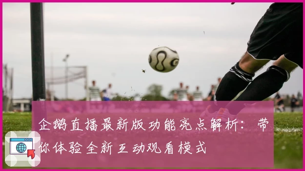 企鹅直播最新版功能亮点解析:带你体验全新互动观看模式