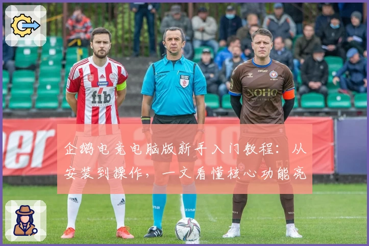 企鹅电竞电脑版新手入门教程：从安装到操作，一文看懂核心功能亮点