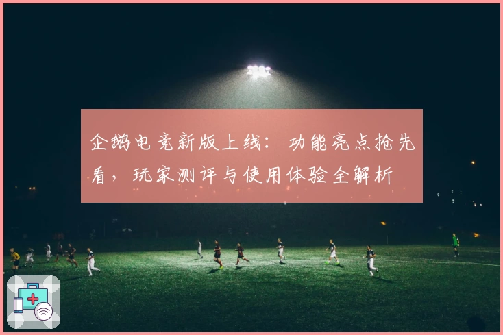企鹅电竞新版上线:功能亮点抢先看,玩家测评与使用体验全解析