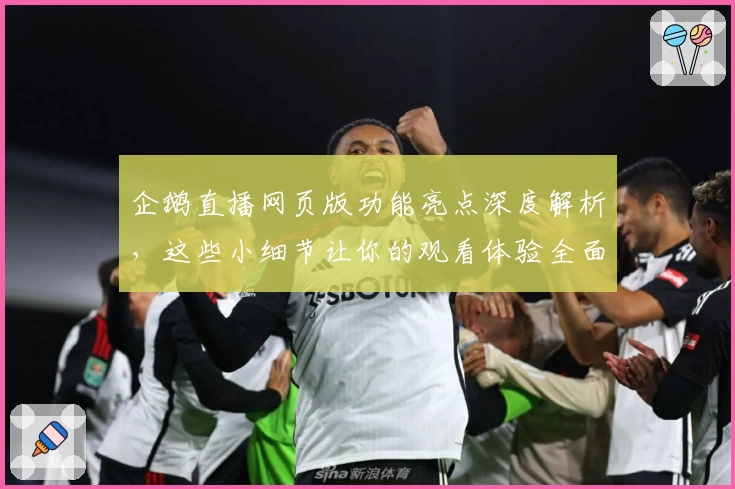 企鹅直播网页版功能亮点深度解析,这些小细节让你的观看体验全面升级