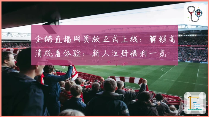 企鹅直播网页版正式上线，解锁高清观看体验，新人注册福利一览