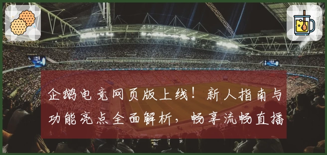 企鹅电竞网页版上线！新人指南与功能亮点全面解析，畅享流畅直播观看体验