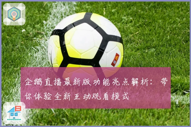 企鹅直播最新版功能亮点解析：带你体验全新互动观看模式