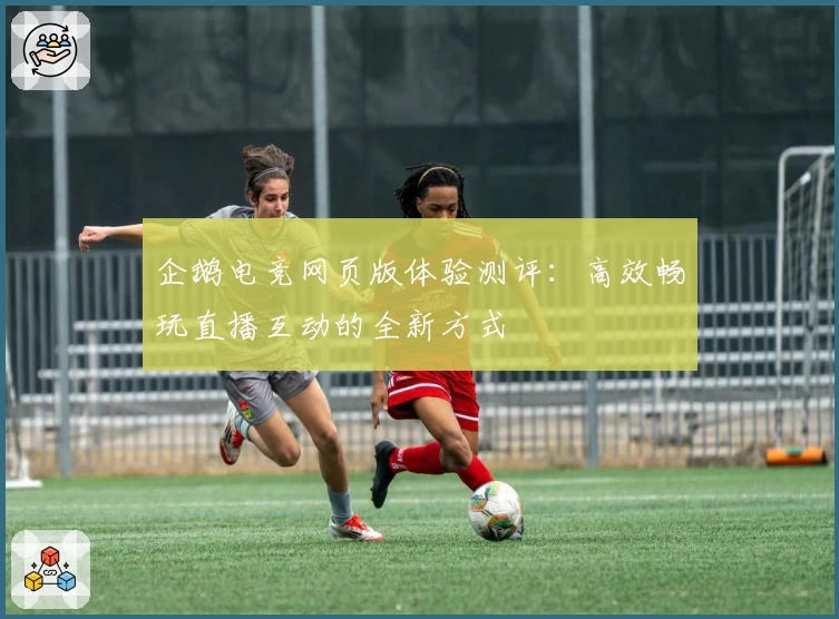 企鹅电竞网页版体验测评：高效畅玩直播互动的全新方式