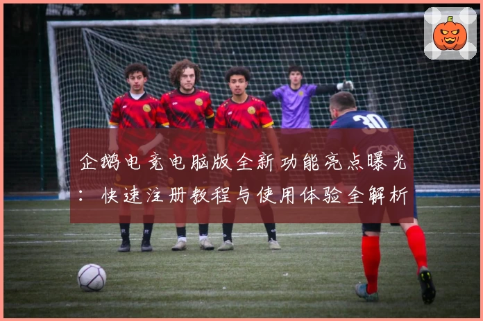 企鹅电竞电脑版全新功能亮点曝光：快速注册教程与使用体验全解析