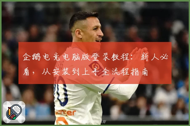 企鹅电竞电脑版登录教程：新人必看，从安装到上手全流程指南