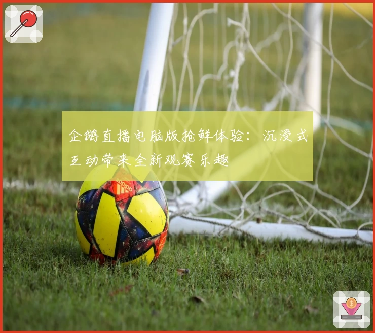 企鹅直播电脑版抢鲜体验：沉浸式互动带来全新观赛乐趣